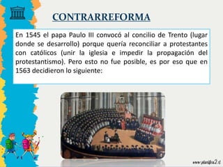 CONTRARREFORMA
En 1545 el papa Paulo III convocó al concilio de Trento (lugar
donde se desarrollo) porque quería reconciliar a protestantes
con católicos (unir la iglesia e impedir la propagación del
protestantismo). Pero esto no fue posible, es por eso que en
1563 decidieron lo siguiente:
 