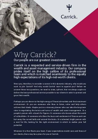 Why Carrick?
Our people are our greatest investment
Carrick is a respected and service-driven firm in the
wealth and asset management industry. Our company
prides itself on the high calibre of its professional
team and which is matched seamlessly to the equally
high expectations of its high-net-worth clients.
Were you, therefore, to consider a career in this dynamic industry, why would you
want to join Carrick? And why would Carrick want to appoint you? Before we
answer these two questions, we need to state, upfront, that we always aspire to
deliver the best professional service possible to our clients in order to protect and
grow their wealth.
Perhaps you are drawn to the high energy of financial markets and the investment
environment. Or you are someone who likes to listen, solve and help others
achieve their ideals. Maybe you’re a visionary planner who can take the long-term
view in negotiating the twists and turns of wealth and asset management. Or a
people’s person with a knack for figures. Or someone who knows about the world
of collectibles. Or someone who likes the buzz and excitement of finance and can
bat away the curved balls and unravel the knots. Or a talented, bright person with
a zest for life, looking for the right environment in which to realise your full
potential.
Whatever it is that floats your boat, if your expectations match ours and those of
our clients, there may be a place for you at Carrick.
 