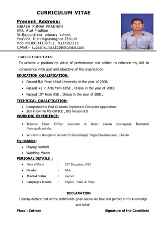 CURRICULUM VITAE
Present Address:
SUBASH KUMAR PRADHAN
S/O: Atul Pradhan
At:Rajpur,Near primary school,
Po:Goda Dist:Jagatsingpur.754110
Mob No.09124105711, 9337582212
E.Mail:- subashkumar2006@gmail.com
CAREER OBJECTIVES:
To achieve a position by virtue of performance and caliber to enhance my skill to
consonance with goal and objective of the organization.
EDUCATION QUALIFICATION:
 Passed B.A From Utkal University in the year of 2006.
 Passed +2 in Arts from CHSE , Orissa in the year of 2003.
 Passed 10th
from BSE , Orissa in the year of 2001.
TECHNICAL QUALIFICATION:
 Completed the Post Graduate Diploma in Computer Application.
 Skill known in MS-OFFICE , IDS Version 9.0
WORKING EXPERIENCE:
 Trainine Front Office Assistant at Hotel Crown Jharsuguda, Badmahal
Jharsuguda,odisha.
 Worked in Reception in hotel Pelican,Bapuji Nagar,Bhubaneswar, Odisha.
My Hobbies :
 Playing Football
 Watching Movies
PERSONAL DETAILS :
 Date of Birth : 28th December,1985
 Gender : Male
 Marital Status : married
 Languages Known : English, Hindi & Oriya
DECLARATION
I hereby declare that all the statements given above are true and perfect in my knowledge
and belief.
Place : Cuttack Signature of the Candidate
 