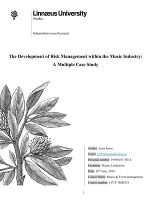 1
Independent research project
The Development of Risk Management within the Music Industry:
A Multiple Case Study
Author: Jesse Irwin
Email: ji222da@student.lnu.se
Personal number: 19950107-T014
Examiner: Henric Lindstrom
Date: 26th
June, 2016
Course Name: Music & Event management
Course number: 16VT-1MM721
 