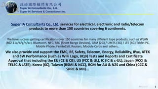 政榆國際顧問有限公司
Super IA Consultants Co., Ltd.
Super IA Services & Consultants Inc.
Super IA Consultants Co., Ltd. services for electrical, electronic and radio/telecom
products to more than 150 countries covering 6 continents.
We have success getting certifications over 150 countries for many different type products, such as WLAN
(802.11a/b/g/n/ac), Bluetooth, NFC, SRD (Short Range Devices), GSM (2G) / UMTS (3G) / LTE (4G) Tablet PC,
Mobile Phone, FemtoCell, Routers, Module Cards and others..
We also provide and support the EMC, RF, Safety, Telecom, Energy, Reliability, IPxx, ATEX
and SW Performance (such as WiFi Logo, BQB) Tests and Reports and Certificate
Approval that including the EU (CE & CB), US (FCC & UL), IC (IC & c-UL), Japan (VCCI &
TELEC & JATE), Korea (KC), Taiwan (BSMI & NCC), RCM for AU & NZS and China (CCC &
SRRC & MII)...
2017/2/13 1
 