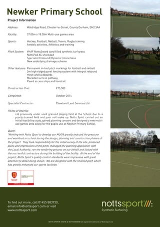 Newker Primary School
To find out more, call 01455 883730,
email info@nottssport.com or visit
www.nottssport.com
NOTTS SPORT®, VHAF®, & NOTTSSWARD® are registered trademarks of Notts Sport Ltd.
Project Information
Address:	 Waldridge Road, Chester-le-Street, County Durham, DH2 3AA
Facility: 	 37.00m x 18.50m Multi-use games area
Sports:		 Hockey, Football, Netball, Tennis, Rugby training
		 Aerobic activities, Athletics and training
Pitch System:	 VHAF NottsSward sand filled synthetic turf grass
		 NottsPad XC shockpad
		 Specialist Unbound (Dynamic) stone base
		 New underlying drainage scheme
Other features:	 Permanent in-laid pitch markings for football and netball
		 3m high ridged panel fencing system with integral rebound 	
		 mesh and kickboards
		 Macadam access pathway
		 Paved access steps and handrail
Construction Cost: 			 £75,500
Completed:	 			 October 2014
Specialist Contractor:	 		 Cleveland Land Services Ltd
Points of Interest:	
•	A previously under used grassed playing field at the School due to a
poorly drained field and poor soil make up. Notts Sport carried out an
initial feasibility study, gained planning consent and designed a new multi-
use games area solely for the pupils use at Newker Primary School.
Quote:
‘Working with Notts Sport to develop our MUGA greatly reduced the pressure
and workload on school during the design, planning and construction phases of
the project. They took responsibility for the initial survey of the site, produced
plans and impressions of the pitch, managed the planning application with
the Local Authority, ran the tendering process on our behalf and liaised with
the successful contractors during the building of the facility. At the end of the
project, Notts Sport’s quality control standards were impressive with great
attention to detail being shown. We are delighted with the finished pitch which
has greatly enhanced our sports facilities.’
 