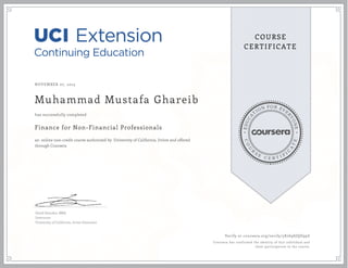 EDUCA
T
ION FOR EVE
R
YONE
CO
U
R
S
E
C E R T I F
I
C
A
TE
COURSE
CERTIFICATE
NOVEMBER 07, 2015
Muhammad Mustafa Ghareib
Finance for Non-Financial Professionals
an online non-credit course authorized by University of California, Irvine and offered
through Coursera
has successfully completed
David Standen, MBA
Instructor
University of California, Irvine Extension
Verify at coursera.org/verify/5K769SJQD99Z
Coursera has confirmed the identity of this individual and
their participation in the course.
 