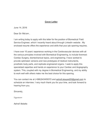 Cover Letter
June 14, 2016
Dear Sir /Ma’am ,
I am writing today to apply with this letter for the position of Biomedical Field
Service Engineer, which I recently heard about through Linkedin website . My
enclosed resume offers the experience and skills that your job opening requires.
I have over 10 years’ experience working in the Cardiovascular devices with all
the various principles involved with Biomedical Engineering, to include foremost:
Cardiac Surgery, biomechanical topics, and engineering. I have worked to
provide optimized versions and new prototypes of medical instruments,
prosthetic body parts, and replicate engineered organs. I seek to apply this
specialized expertise and hands on experience to your Cardiac and Angiography
system. This, coupled with my degree in Biomedical Engineering, and my ability
to work well with others make me the best choice for this opening.
You can contact me at (+966)543459372 and ashraf.alsayed20@gmail.com to
schedule an interview. I very much thank you for your time, and look forward to
hearing from you.
Sincerely,
Signature
Ashraf Abdalla
 
