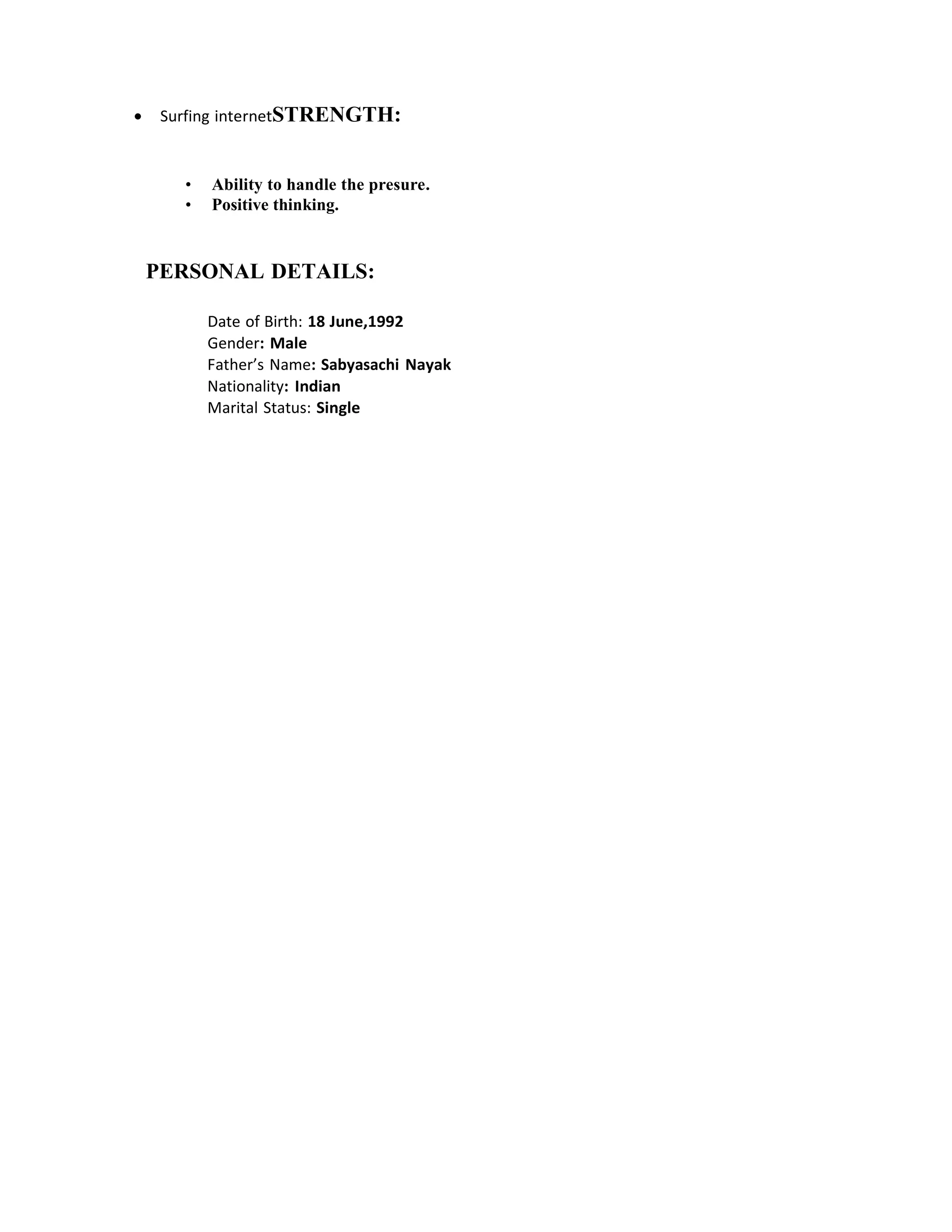 • Surfing internetSTRENGTH:
• Ability to handle the presure.
• Positive thinking.
PERSONAL DETAILS:
Date of Birth: 18 June,1992
Gender: Male
Father’s Name: Sabyasachi Nayak
Nationality: Indian
Marital Status: Single
 