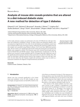 RESEARCH ARTICLE
Analysis of mouse skin reveals proteins that are altered
in a diet-induced diabetic state:
A new method for detection of type 2 diabetes
Edward O. List1
, Darlene E. Berryman2
, Amanda J. Palmer1, 2
, Linghua Qiu1
,
Sudha Sankaran1
, Doug T. Kohn1
, Bruce Kelder1
, Shigeru Okada1
and John J. Kopchick1, 3
1
Edison Biotechnology Institute, Ohio University, Athens, OH, USA
2
Human and Consumer Sciences, Ohio University, Athens, OH, USA
3
Department of Biomedical Sciences, College of Osteopathic Medicine, Ohio University, Athens, OH, USA
In this study, proteomic analysis was performed on the skin of C57BL/6J mice with type 2 dia-
betes and compared to nondiabetic controls. To induce obesity and subsequent diabetes, mice
were placed on a high-fat diet for 16 wk. After 16 wk, both diabetic and nondiabetic control mice
were sacrificed and their skin removed for analysis. Following 2-DE, proteomic profiles from the
skin samples were quantified using PDQuest software. Out of more than 1000 distinct protein
spots, 28 were shown to be significantly altered with 6 being decreased and 22 increased in the
diabetic state compared to controls. The 28 protein spots were removed from the gels and ana-
lyzed by MALDI-TOF and MS/MS analyses. Protein identifications revealed that 17 of the 28
proteins were involved in energy metabolism (60.7% of changes observed). Collectively, none of
the significantly altered proteins had been shown previously to be altered in diabetic skin. This
study not only helps to identify proteins found in skin samples of obese mice with type 2 dia-
betes, but also shows that skin biopsies coupled with proteomic analysis may be useful as a
noninvasive method for the diagnosis of hyperinsulinemia and diabetes.
Received: August 21, 2006
Revised: December 1, 2006
Accepted: December 30, 2006
Keywords:
Creatine kinase / Diabetes / Obesity / Skin
1140 Proteomics 2007, 7, 1140–1149
1 Introduction
Obesity rates have increased significantly in the United
States and worldwide. In the US, 64% of adults are now
overweight, and approximately one-half (30% of adults in the
US) of them are estimated to be obese [1]. This represents an
obesity prevalence more than double that observed 40 years
ago. Children and adolescents are not immune to this trend
with rates having more than tripled in the same timeframe
[2]. Thus, it comes as no surprise that obesity has been
described as a true epidemic and public health crisis [3].
One outcome of the obesity epidemic has been a dra-
matic increase in type 2 diabetes, a hyperglycemic condi-
tion characterized by pathological resistance to insulin [4]
and glucose toxicity [4, 5]. According to the Centers for
Disease Control and Prevention (CDC) as of 2002, 18.2
million people, which represents 6.3% of the U.S. popula-
tion, had diabetes and 1.3 million new cases of diabetes are
diagnosed each year [6]. These figures represent only clini-
cally diagnosed diabetes, and many more cases of diabetes
Correspondence: Dr. Edward O. List, Edison Biotechnology Insti-
tute, Ohio University, 101 Konneker Research Laboratories, The
Ridges, Athens, OH 45701
E-mail: edlist@yahoo.com
Fax: 11-740-593-4975
Abbreviations: Apo A-1, apolipoprotein A-1; FFA, free fatty acids;
G3PDH, glyceraldehyde-3-phosphate dehydrogenase; TBP, tri-
butylphosphine
DOI 10.1002/pmic.200600641
© 2007 WILEY-VCH Verlag GmbH & Co. KGaA, Weinheim www.proteomics-journal.com
 