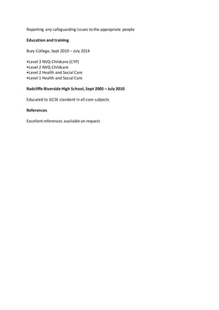 Reporting any safeguarding issues to the appropriate people
Education and training
Bury College, Sept 2010 – July 2014
•Level 3 NVQ Childcare (CYP)
•Level 2 NVQ Childcare
•Level 2 Health and Social Care
•Level 1 Health and Social Care
Radcliffe Riverside High School, Sept 2005 – July 2010
Educated to GCSE standard in all core subjects
References
Excellent references available on request
 