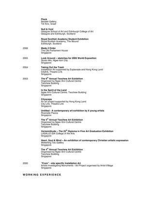 Flock
Bezalei Gallery
Tel Aviv, Israel
Null & Void
Glasgow School of Art and Edinburgh College of Art
Glasgow and Edinburgh, Scotland
Royal Scottish Academy Student Exhibition
Royal Scottish Academy, The Mound
Edinburgh, Scotland
2006 Made 2 Order
The Old Parliament House
Singapore
2005 Look Around – sketches for 2005 World Exposition
Studio Miu, Ngee Ann City
Singapore
2004 Taking Out the Trash
Installation Art supported by Esplanade and Hong Kong Land
Citylink, Theatre Link
Singapore
2003 The 6
th
Annual Teochew Art Exhibition
Organized by Ngee Ann Cultural Centre
Teochew Building
Singapore
In the Spirit of the Land
Ngee Ann Cultural Centre, Teochew Building
Singapore
Cityscape
An art project supported by Hong Kong Land
City Link, Theatre Link
Singapore
Untitled - A contemporary art exhibition by 6 young artists
Riverside Piazza
Singapore
The 5
th
Annual Teochew Art Exhibition
Organized by Ngee Ann Cultural Centre
Teochew Building
Singapore
Verisimilitude – The 25
th
Diploma in Fine Art Graduation Exhibition
LASALLE-SIA College of the Arts
Singapore
Heart, Soul & Mind – An exhibition of contemporary Christian artistic expression
Wetterling Teo Gallery
Singapore
The 4
th
Annual Teochew Art Exhibition
Organised by Ngee Ann Cultural Centre
Teochew Building
Singapore
2000 “From” - site specific Installation Art
Artists Investigating Monuments - Art Project organised by Artist Village
Singapore
W O R K I N G E X P E R I E N C E
 