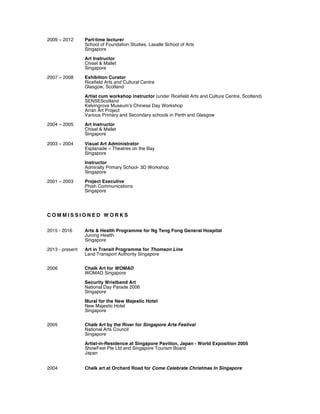 2009 ~ 2012 Part-time lecturer
School of Foundation Studies, Lasalle School of Arts
Singapore
Art Instructor
Chisel & Mallet
Singapore
2007 ~ 2008 Exhibition Curator
Ricefield Arts and Cultural Centre
Glasgow, Scotland
Artist cum workshop instructor (under Ricefield Arts and Culture Centre, Scotland)
SENSEScotland
Kelvingrove Museum’s Chinese Day Workshop
Arran Art Project
Various Primary and Secondary schools in Perth and Glasgow
2004 ~ 2005 Art Instructor
Chisel & Mallet
Singapore
2003 ~ 2004 Visual Art Administrator
Esplanade – Theatres on the Bay
Singapore
Instructor
Admiralty Primary School- 3D Workshop
Singapore
2001 ~ 2003 Project Executive
Phish Communications
Singapore
C O M M I S S I O N E D W O R K S
2015 - 2016 Arts & Health Programme for Ng Teng Fong General Hospital
Jurong Health
Singapore
2013 - present Art in Transit Programme for Thomson Line
Land Transport Authority Singapore
2006 Chalk Art for WOMAD
WOMAD Singapore
Security Wristband Art
National Day Parade 2006
Singapore
Mural for the New Majestic Hotel
New Majestic Hotel
Singapore
2005 Chalk Art by the River for Singapore Arts Festival
National Arts Council
Singapore
Artist-in-Residence at Singapore Pavilion, Japan - World Exposition 2005
ShowFest Pte Ltd and Singapore Tourism Board
Japan
2004 Chalk art at Orchard Road for Come Celebrate Christmas In Singapore
 