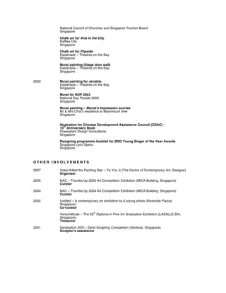 National Council of Churches and Singapore Tourism Board
Singapore
Chalk art for Arts in the City
Raffles City
Singapore
Chalk art for Flipside
Esplanade – Theatres on the Bay
Singapore
Mural painting (Stage door wall)
Esplanade – Theatres on the Bay
Singapore
2003 Mural painting for Jendela
Esplanade – Theatres on the Bay
Singapore
Mural for NDP 2003
National Day Parade 2003
Singapore
Mural painting – Monet’s Impression sunrise
Mr & Mrs Chia’s residence at Marymount Vew
Singapore
Illustration for Chinese Development Assistance Council (CDAC) -
10
th
Anniversary Book
Powerplant Design Consultants
Singapore
Designing programme booklet for 2002 Young Singer of the Year Awards
Singapore Lyric Opera
Singapore
O T H E R I N V O L V E M E N T S
2007 Video Killed the Painting Star – Ya You Ji (The Centre of Contemporary Art, Glasgow)
Organiser
2005 NAC – Thumbs Up 2005 Art Competition Exhibition (MICA Building, Singapore)
Curator
2004 NAC – Thumbs Up 2004 Art Competition Exhibition (MICA Building, Singapore)
Curator
2002 Untitled – A contemporary art exhibition by 6 young artists (Riverside Piazza,
Singapore)
Co-curator
Verisimilitude – The 25
th
Diploma in Fine Art Graduation Exhibition (LASALLE-SIA,
Singapore)
Treasurer
2001 Sandsation 2001 - Sand Sculpting Competition (Sentosa, Singapore)
Sculptor’s assistance
 