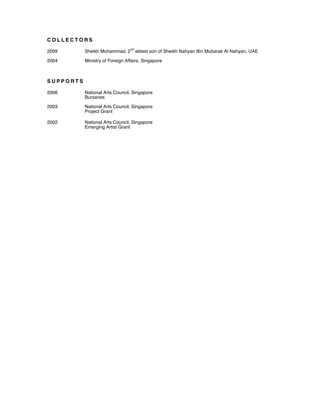 C O L L E C T O R S
2009 Sheikh Mohammad, 2
nd
eldest son of Sheikh Nahyan Bin Mubarak Al Nahyan, UAE
2004 Ministry of Foreign Affairs, Singapore
S U P P O R T S
2006 National Arts Council, Singapore
Bursaries
2003 National Arts Council, Singapore
Project Grant
2002 National Arts Council, Singapore
Emerging Artist Grant
 