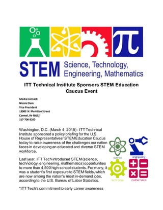ITT Technical Institute Sponsors STEM Education
Caucus Event
MediaContact:
Nicole Elam
Vice President
13000 N.MeridianStreet
Carmel,IN 46032
317-706-9200
Washington, D.C. (March 4, 2015) - ITT Technical
Institute sponsored a policy briefing for the U.S.
House of Representatives' STEMEducation Caucus
today to raise awareness of the challenges our nation
faces in developing an educated and diverse STEM
workforce.
Last year, ITT Tech introduced STEM (science,
technology, engineering, mathematics) opportunities
to more than 4,500 high school students. For many, it
was a student's first exposure to STEM fields,which
are now among the nation's most in-demand jobs,
according to the U.S. Bureau of Labor Statistics.
"ITT Tech's commitmentto early career awareness
 