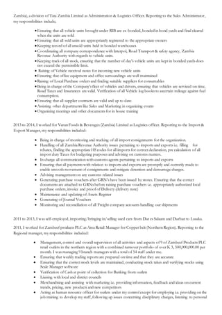Zambia), a division of Tata Zambia Limited as Administration & Logistics Officer. Reporting to the Sales Administrator,
my responsibilities include;
Ensuring that all vehicle units brought under RIB are ex-bonded, bonded in bond yards and final cleared
when the units are sold
Ensuring that all sold units are appropriately registered to the appropriate owners
Keeping record of all unsold units held in bonded warehouses
Coordinating all company correspondence with Interpol, Road Transport & safety agency, Zambia
Revenue Authority with regards to vehicle units.
Keeping track of all stock, ensuring that the number of day’s vehicle units are kept in bonded yards does
not exceed the permissible limit.
 Raising of Vehicle received notes for incoming new vehicle units
Ensuring that office equipment and office surroundings are well maintained
Raising of Local Purchase orders and finding suitable suppliers for consumables
Being in charge of the Company’s fleet of vehicles and drivers, ensuring that vehicles are serviced on time,
Road Taxes and Insurances are valid. Verification of all Vehicle log books to ascertain mileage against fuel
consumption.
Ensuring that all supplier contracts are valid and up to date.
Assisting other departments like Sales and Marketing in organizing events
Organizing meetings and other documents for in house training
2013 to 2014, I worked for Varun Foods & Beverages (Zambia) Limited as Logistics officer. Reporting to the Import &
Export Manager, my responsibilities included:
 Being in charge of monitoring and trucking of all import consignments for the organization.
 Handling of all Zambia Revenue Authority issues pertaining to imports and exports i.e. filling for
rebates, finding the appropriate HS codes for all imports for correct declaration, pre calculation of all
import duty Taxes for budgeting purposes and advising on customs matters.
 In charge all communication with customs agents pertaining to imports and exports
 Ensuring that all payments with relation to imports and exports are promptly and correctly made to
enable smooth movement of consignments and mitigate detention and demurrage charges.
 Advising management on any customs related issues
 Generating purchase vouchers after GRN’s have been issued by stores. Ensuring that the correct
documents are attached to GRNs before raising purchase vouchers i.e. appropriately authorized local
purchase orders, invoice and proof of Delivery (delivery note)
 Maintenance and updating of Assets Register
 Generating of Journal Vouchers
 Monitoring and reconciliation of all Freight company accounts handling our shipments
2011 to 2013, I was self-employed, importing/bringing in/selling used cars from Dar es Salaam and Durban to Lusaka.
2011, I worked for Zambeef products PLC as Area Retail Manager for Copper belt (Northern Region). Reporting to the
Regional manager, my responsibilities included:
 Management, control and overall supervision of all activities and aspects of 9 of Zambeef Products PLC
retail outlets in the northern region with a combined turnover portfolio of over K 3, 500,000,000.00 per
month. I was managing 9 branch managers with a total of 54 staff under me.
 Ensuring that weekly trading reports are prepared on time and that they are accurate
 Ensuring that the correct stock levels are maintained, conducting stock takes and verifying stocks using
Scale Manager software
 Verification of Cash at point of collection for Banking from outlets
 Liaising with local and district councils
 Merchandising and assisting with marketing i.e. providing information, feedback and ideas on current
trends, pricing, new products and new competitors
 Acting as human resource officer for outlets under my control except for employing i.e. providing on the
job training to develop my staff, following up issues concerning disciplinary charges, listening to personal
 