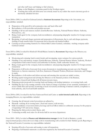 and other staff issues and helping to find solutions.
 Sitting on the Displinery committee panel for the Northern region
 Ensuring that credit and debit notes are correctly issued by my outlets that receive incorrect goods or
incorrectly calculated invoices
From 2008 to 2009, I worked for Gabman Limited as Assistant Accountant. Reporting to the Accountant, my
responsibilities included:
 Preparation of the payroll for all construction sites and head office staff
 Reconciliation of all receivables and payables accounts
 Handling of all tax and statutory matters (Zambia Revenue Authority, National Pension Scheme Authority,
Personal levy , etc)
 Being a bank agent for the company, bank reconciliations and preparing telegraphic transfers for foreign currency
transactions
 Receipting of cash and cheque payments and preparation of all payments, that is, cash and cheque payments,
drafting of bank transfer letters for payments above Kwacha one hundred million.
 Carrying out all accounting functions for African Bulk Carriers Limited, a subsidiary trucking company under
Gabman Limited
From 2005 to 2008, I worked for Murdoch’s Model Bakery Limited as Accountant. Reporting to the Director, my
responsibilities included:
 Monitoring and evaluating batch control trends and investigating major variances for various periods
 Handling of tax and statutory matters (Zambia Revenue Authority, National Pension Scheme Authority, Workers’
compensation fund control board, Local authorities for licenses, health authorities licenses etc),
 Being a bank agent for the company, bank reconciliations and preparing telegraphic transfers for foreign currency
transactions
 Preparation of all books of accounts from source documents to manufacturing accounts up to the Financial
Statements i.e. Income statement, Cash flow, Statement of financial Position, Disclosure statements, and Changes
in equity.
 Reconciliation of all creditor and debtor accounts and ensuring that accounts are settled on time,
 Working capital management and advising the Director on the financial position of the Business,
 Preparation of payroll and dealing with all human resource issues,
 Preparing project proposals for sourcing funds and liaising with lending institutions on sourcing funds, and;
 Handling the day to day running activities of the bakery in charge of purchase of raw materials, maintenance of
motor vehicle fleet and records, monitoring of stock movement, monitoring of internal controls, compliance to
local authority, and; food and health standards.
From 2004 to 2005, I worked for the New Fairmount Hotel and Casino as senior internal audit clerk. Reporting to the
managing Director, my responsibilities included:
 Ensuring that all internal control procedures are adhered to,
 Physically verifying all in-coming assets ( fixed and current ) with invoices,
 Daily reconciliation of accommodation, beverage and food bills in relation to arithmetic accuracy for the purpose
of separating VAT and service charges,
 Preparing the daily portion control sheets, and;
 Conducting monthly stock takes for all stocks held in our stores department.
From 2000 – 2003, I worked as Finance and Administration manager for the Youth in Business, a youth
empowerment project, whose aim was to help youth in manufacturing with a market for their finished goods. Reporting to
the National Executive Committee my responsibilities included:
 Keeping all books of accounts and causing to enter all transactions
 Preparing of all financial statements as and when required by the National Executive Committee
 