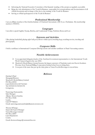  Informing the National Executive Committee of the financial standing of the project as regularly as possible.
 Being the sole administrator of the Youth In Business, responsible for correspondence and documentation of all
official documents and in charge of the day to day running of the Youth In Business
 Serving as official spokesperson of the Youth In Business
Professional Membership
I am an affiliate member of the Zambia Institute of Chartered Accountants (ZICA) as a Technician. My membership
number is T002416.
Languages
I am able to speak English, Nyanja, Bemba, and I understand Tonga, Ndebele, Shona and Lozi
Interests and Activities
I like playing basketball, playing eight ball pool, Motor vehicle sport, breeding dogs, watching movies, traveling and
photography.
Computer Skills
I hold a certificate in International Computer Driving License and another certificate in Pastel Accounting systems.
Notable Achievements
 I was appointed delegation leader of the Zambian Government representatives to the International Youth
Work Camp in Egypt in the year 2002.
 Murdoch’s Model Bakery Limited became the largest customer of Natebake ready mix flour in Southern
Province from National Milling Corporation Limited when I was working there.
 I was part of the team that put up the dairy plant at Varun Food & Beverages in record time.
Referees
Harshad J Patel
Managing Director
Murdoch’s Model Bakery Limited
P.O Box 60054
Cell: 0955915915/0977653365
Tel: 023324110/023321194
Livingstone.
Namwinga Namusamba
Sales Manager
Alliance Motors Zambia
P.O Box 35646
Lusaka
Cell: 0977884611
Email: namwinga.namusamba@alliancemotorszm.com
Thomas M’hango
Import & Export Manager
Varun Beverages Limited
P.O Box 30007
Cell: 0962256110
Lusaka.
Email: thomas.mhango@varunzambia.com
 