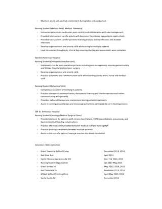  Maintain a safe and positive environment during labor and postpartum
Nursing Student (Medical Renal, Medical Telemetry)
 Instructed patients on medication, pain control, and collaboration with casemanagement
 Provided total patient carefor adults with deep vein thrombosis, hypovolemic septicshock
 Provided total patient carefor patients receiving dialysis, kidney infections and bladder
infections
 Develop organizational and priority skills whilecaring for multiple patients
 Lead classmates throughout a clinical day ensuring charting and assessments were complete
Swedish American Hospital
Nursing Student (Orthopedic/overflow unit)
 Implement care for post operation patients including pain management, ensuring patientsafety
and follows hospital protocol post surgery
 Develop organizational and priority skills
 Practice autonomy and communication skills when working closely with a nurse and medical
staff
Nursing Student (Behavioral Unit)
 Complete assessment ofmentally ill patients
 Practice therapeutic communication,therapeuticlistening and the therapeutic touch when
communicating with patients
 Provide a safe and therapeutic environment during patients treatments
 Assist in running group therapy and encourage patients to participate to aid in healing process
OSF St. Anthony’s Hospital
Nursing Student (Oncology/Medical Surgical Floor)
 Provide total care for patients with chronicheart failure, COPD exacerbations, pneumonia, and
Gastrointestinal bleeding complications
 Practice effective communication between medical staffand nursing staff
 Practice priority assessments between multiple patients
 Assist in the care ofa patient having a reaction to a blood transfusion
Volunteer / Extra Activities
 Grant Township Softball Camp
 Red Shoe Run
 Cystic Fibrosis Awareness Ski Hill
 Nursing Student Organization
 Great Strides 5K
 Hot Chocolate 5k
 GTAAA Softball Pitching Clinic
 Santa Hustle 5K
December 2013, 2014
April 2014
Dec-Feb 2014, 2015
Jan 2013-May 2015
May 2013, 2014, 2015
November 2013, 2014
April-May 2013, 2014
December 2014
 