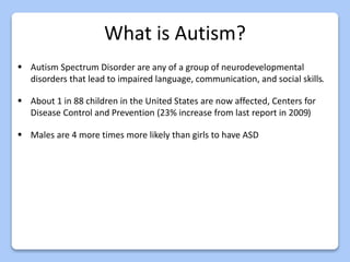 What is Autism?
 Autism Spectrum Disorder are any of a group of neurodevelopmental
disorders that lead to impaired language, communication, and social skills.
 About 1 in 88 children in the United States are now affected, Centers for
Disease Control and Prevention (23% increase from last report in 2009)
 Males are 4 more times more likely than girls to have ASD
 