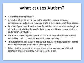 What causes Autism?
 Autism has no single cause.
 A number of genes play a role in the disorder. In some children,
environmental factors also may play a role in development of the disorder.
 Studies of people with autism have found abnormalities in several regions
of the brain, including the cerebellum, amygdala, hippocampus, septum,
and mammillary bodies.
 Neurons in these regions appear smaller than normal and have stunted
nerve fibers, which may interfere with nerve signaling.
 These abnormalities suggest that autism results from disruption of normal
brain development early in fetal development.
 Other studies suggest that people with autism have abnormalities of
serotonin or other signaling molecules in the brain.
 