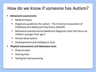 How do we know if someone has Autism?
 Behavioral assessments
 Medical history
 Diagnostic guidelines for autism - The American Association of
Childhood and Adolescent Psychiatry (AACAP)
 Behavioral questionnaires/additional diagnostic tests that focus on
children younger than age 3
 Clinical observations
 Developmental and intelligence tests
 Physical assessments and laboratory tests
 Physical exam
 Hearing tests
 Testing for lead poisoning
 