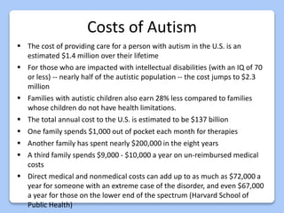 Costs of Autism
 The cost of providing care for a person with autism in the U.S. is an
estimated $1.4 million over their lifetime
 For those who are impacted with intellectual disabilities (with an IQ of 70
or less) -- nearly half of the autistic population -- the cost jumps to $2.3
million
 Families with autistic children also earn 28% less compared to families
whose children do not have health limitations.
 The total annual cost to the U.S. is estimated to be $137 billion
 One family spends $1,000 out of pocket each month for therapies
 Another family has spent nearly $200,000 in the eight years
 A third family spends $9,000 - $10,000 a year on un-reimbursed medical
costs
 Direct medical and nonmedical costs can add up to as much as $72,000 a
year for someone with an extreme case of the disorder, and even $67,000
a year for those on the lower end of the spectrum (Harvard School of
Public Health)
 
