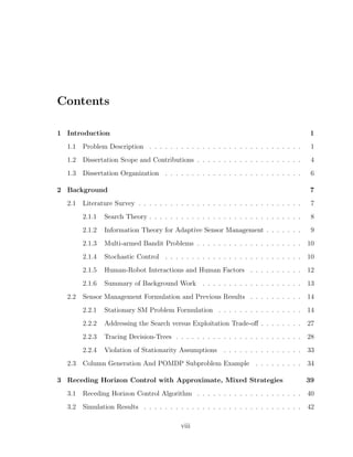 Contents
1 Introduction 1
1.1 Problem Description . . . . . . . . . . . . . . . . . . . . . . . . . . . . . 1
1.2 Dissertation Scope and Contributions . . . . . . . . . . . . . . . . . . . . 4
1.3 Dissertation Organization . . . . . . . . . . . . . . . . . . . . . . . . . . 6
2 Background 7
2.1 Literature Survey . . . . . . . . . . . . . . . . . . . . . . . . . . . . . . . 7
2.1.1 Search Theory . . . . . . . . . . . . . . . . . . . . . . . . . . . . . 8
2.1.2 Information Theory for Adaptive Sensor Management . . . . . . . 9
2.1.3 Multi-armed Bandit Problems . . . . . . . . . . . . . . . . . . . . 10
2.1.4 Stochastic Control . . . . . . . . . . . . . . . . . . . . . . . . . . 10
2.1.5 Human-Robot Interactions and Human Factors . . . . . . . . . . 12
2.1.6 Summary of Background Work . . . . . . . . . . . . . . . . . . . 13
2.2 Sensor Management Formulation and Previous Results . . . . . . . . . . 14
2.2.1 Stationary SM Problem Formulation . . . . . . . . . . . . . . . . 14
2.2.2 Addressing the Search versus Exploitation Trade-oﬀ . . . . . . . . 27
2.2.3 Tracing Decision-Trees . . . . . . . . . . . . . . . . . . . . . . . . 28
2.2.4 Violation of Stationarity Assumptions . . . . . . . . . . . . . . . 33
2.3 Column Generation And POMDP Subproblem Example . . . . . . . . . 34
3 Receding Horizon Control with Approximate, Mixed Strategies 39
3.1 Receding Horizon Control Algorithm . . . . . . . . . . . . . . . . . . . . 40
3.2 Simulation Results . . . . . . . . . . . . . . . . . . . . . . . . . . . . . . 42
viii
 