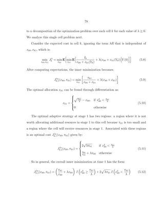 78
to a decomposition of the optimization problem over each cell k for each value of λ ≥ 0.
We analyze this single cell problem next.
Consider the expected cost in cell k, ignoring the term λR that is independent of
xk0, xk1, which is:
min
xk0,xk1
Jλ
k = min
xk0
E min
xk1
E
Ik
xk0 + xk1(Y0)
+ λ(xk0 + xk1(Y0)) Y (0) (5.8)
After computing expectations, the inner minimization becomes:
Jλ∗
k,1(xk0, πk1) = min
xk1
πk1
xk0 + xk1
+ λ(xk0 + xk1) (5.9)
The optimal allocation xk1 can be found through diﬀerentiation as:
xk1 =



πk1
λ
− xk0, if x2
k0 < πk1
λ
0 otherwise
(5.10)
The optimal adaptive strategy at stage 1 has two regions: a region where it is not
worth allocating additional resouces in stage 1 to this cell because πk1 is too small and
a region where the cell will receive resources in stage 1. Associated with these regions
is an optimal cost Jλ∗
k,1(xk0, πk1) given by:
Jλ∗
k,1(xk0, πk1) =



2
√
λπk1 if x2
k0 < πk1
λ
πk1
xk0
+ λxk0 otherwise
(5.11)
So in general, the overall inner minimization at time 1 has the form:
Jλ∗
k,1(xk0, πk1) =
πk1
xk0
+ λxk0 I x2
k0 ≥
πk1
λ
+ 2 λπk1 I x2
k0 <
πk1
λ
(5.12)
 