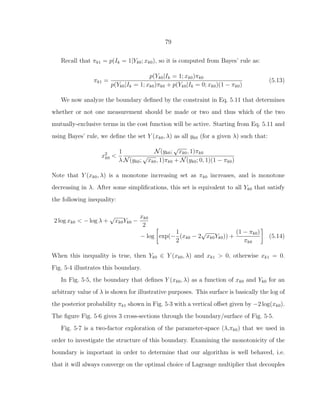 79
Recall that πk1 = p(Ik = 1|Yk0; xk0), so it is computed from Bayes’ rule as:
πk1 =
p(Yk0|Ik = 1; xk0)πk0
p(Yk0|Ik = 1; xk0)πk0 + p(Yk0|Ik = 0; xk0)(1 − πk0)
(5.13)
We now analyze the boundary deﬁned by the constraint in Eq. 5.11 that determines
whether or not one measurement should be made or two and thus which of the two
mutually-exclusive terms in the cost function will be active. Starting from Eq. 5.11 and
using Bayes’ rule, we deﬁne the set Y (xk0, λ) as all yk0 (for a given λ) such that:
x2
k0 <
1
λ
N(yk0;
√
xk0, 1)πk0
N(yk0;
√
xk0, 1)πk0 + N(yk0; 0, 1)(1 − πk0)
Note that Y (xk0, λ) is a monotone increasing set as πk0 increases, and is monotone
decreasing in λ. After some simpliﬁcations, this set is equivalent to all Yk0 that satisfy
the following inequality:
2 log xk0 < − log λ +
√
xk0Yk0 −
xk0
2
− log exp(−
1
2
(xk0 − 2
√
xk0Yk0)) +
(1 − πk0)
πk0
(5.14)
When this inequality is true, then Yk0 ∈ Y (xk0, λ) and xk1 > 0, otherwise xk1 = 0.
Fig. 5·4 illustrates this boundary.
In Fig. 5·5, the boundary that deﬁnes Y (xk0, λ) as a function of xk0 and Yk0 for an
arbitrary value of λ is shown for illustrative purposes. This surface is basically the log of
the posterior probability πk1 shown in Fig. 5·3 with a vertical oﬀset given by −2 log(xk0).
The ﬁgure Fig. 5·6 gives 3 cross-sections through the boundary/surface of Fig. 5·5.
Fig. 5·7 is a two-factor exploration of the parameter-space (λ,πk0) that we used in
order to investigate the structure of this boundary. Examining the monotonicity of the
boundary is important in order to determine that our algorithm is well behaved, i.e.
that it will always converge on the optimal choice of Lagrange multiplier that decouples
 