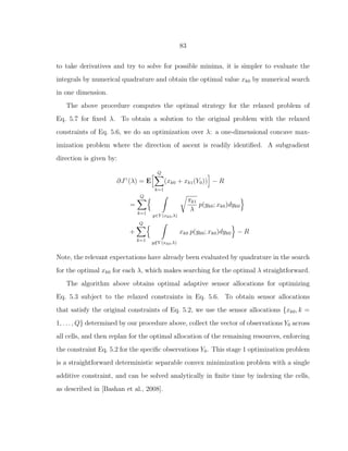 83
to take derivatives and try to solve for possible minima, it is simpler to evaluate the
integrals by numerical quadrature and obtain the optimal value xk0 by numerical search
in one dimension.
The above procedure computes the optimal strategy for the relaxed problem of
Eq. 5.7 for ﬁxed λ. To obtain a solution to the original problem with the relaxed
constraints of Eq. 5.6, we do an optimization over λ: a one-dimensional concave max-
imization problem where the direction of ascent is readily identiﬁed. A subgradient
direction is given by:
∂Jγ
(λ) = E
Q
k=1
(xk0 + xk1(Y0)) − R
=
Q
k=1
y∈Y (xk0,λ)
πk1
λ
p(yk0; xk0)dyk0
+
Q
k=1
y /∈Y (xk0,λ)
xk0 p(yk0; xk0)dyk0 − R
Note, the relevant expectations have already been evaluated by quadrature in the search
for the optimal xk0 for each λ, which makes searching for the optimal λ straightforward.
The algorithm above obtains optimal adaptive sensor allocations for optimizing
Eq. 5.3 subject to the relaxed constraints in Eq. 5.6. To obtain sensor allocations
that satisfy the original constraints of Eq. 5.2, we use the sensor allocations {xk0, k =
1, . . . , Q} determined by our procedure above, collect the vector of observations Y0 across
all cells, and then replan for the optimal allocation of the remaining resources, enforcing
the constraint Eq. 5.2 for the speciﬁc observations Y0. This stage 1 optimization problem
is a straightforward deterministic separable convex minimization problem with a single
additive constraint, and can be solved analytically in ﬁnite time by indexing the cells,
as described in [Bashan et al., 2008].
 