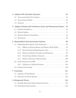4 Adaptive SM with State Dynamics 55
4.1 Time-varying States Per Location . . . . . . . . . . . . . . . . . . . . . . 55
4.2 Time-varying Visibility . . . . . . . . . . . . . . . . . . . . . . . . . . . . 65
4.3 Summary . . . . . . . . . . . . . . . . . . . . . . . . . . . . . . . . . . . 71
5 Adaptive Sensing with Continuous Action and Measurement Spaces 72
5.1 Problem Formulation . . . . . . . . . . . . . . . . . . . . . . . . . . . . . 73
5.2 Relaxed Solution . . . . . . . . . . . . . . . . . . . . . . . . . . . . . . . 77
5.3 Bayesian Objective Formulation . . . . . . . . . . . . . . . . . . . . . . . 84
5.4 Experiments . . . . . . . . . . . . . . . . . . . . . . . . . . . . . . . . . . 89
6 Human-Robot Semi-Autonomous Systems 96
6.1 Optimizing Human-Robot Team Performance . . . . . . . . . . . . . . . 96
6.1.1 Diﬀerences Between Human and Machine World Models . . . . . 97
6.1.2 Human Decision-Making Response Time . . . . . . . . . . . . . . 97
6.1.3 Human and Machine Strengths and Weaknesses . . . . . . . . . . 98
6.1.4 Time-Varying Machine Autonomy . . . . . . . . . . . . . . . . . . 100
6.1.5 Machine Awareness of Human Inputs . . . . . . . . . . . . . . . . 100
6.2 Control Structures for HRI . . . . . . . . . . . . . . . . . . . . . . . . . . 101
6.2.1 Veriﬁcation of Machine Decisions . . . . . . . . . . . . . . . . . . 103
6.3 Strategy Game Design . . . . . . . . . . . . . . . . . . . . . . . . . . . . 103
7 Conclusion 111
7.1 Summary of Contributions . . . . . . . . . . . . . . . . . . . . . . . . . . 111
7.2 Directions for Future Research . . . . . . . . . . . . . . . . . . . . . . . . 113
A Background Theory 116
A.1 Partially Observable Markov Decision Processes . . . . . . . . . . . . . . 116
A.2 Point-Based Value Iteration . . . . . . . . . . . . . . . . . . . . . . . . . 124
ix
 