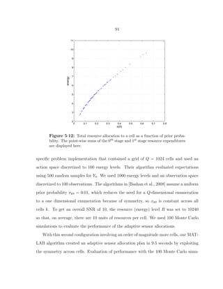 91
0 0.1 0.2 0.3 0.4 0.5 0.6 0.7 0.8
2
3
4
5
6
7
8
9
10
11
π(0)
energy
Total Energy Allocation vs Prior Probability
Figure 5·12: Total resource allocation to a cell as a function of prior proba-
bility. The point-wise sums of the 0th stage and 1st stage resource expenditures
are displayed here.
speciﬁc problem implementation that contained a grid of Q = 1024 cells and used an
action space discretized to 100 energy levels. Their algorithm evaluated expectations
using 500 random samples for Y0. We used 1000 energy levels and an observation space
discretized to 100 observations. The algorithms in [Bashan et al., 2008] assume a uniform
prior probability πk0 = 0.01, which reduces the need for a Q-dimensional enumeration
to a one dimensional enumeration because of symmetry, so xk0 is constant across all
cells k. To get an overall SNR of 10, the resource (energy) level R was set to 10240
so that, on average, there are 10 units of resources per cell. We used 100 Monte Carlo
simulations to evaluate the performance of the adaptive sensor allocations.
With this second conﬁguration involving an order of magnitude more cells, our MAT-
LAB algorithm created an adaptive sensor allocation plan in 9.5 seconds by exploiting
the symmetry across cells. Evaluation of performance with the 100 Monte Carlo simu-
 