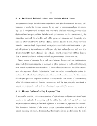 97
6.1.1 Diﬀerences Between Human and Machine World Models
The goal of creating a semi-autonomous part-machine, part-human team with high per-
formance is non-trivial because humans do not share a common paradigm for reason-
ing that is recognizable to machines and vice-versa. Machine-reasoning systems make
decisions based on probabilities (belief-states), performance metrics, cost-sensitivity in-
formation, trade-oﬀs between FAs and MDs, feature vectors generated from noisy sen-
sors and other quantitative metrics. Human decision-makers choose actions based on
intuitive threshold-levels, higher-level, amorphous contextual information, actual or per-
ceived patterns in the environment, arbitrary priorities and preferences and from ten-
dencies formed by habit. Humans tend to have a wealth of experience at their disposal
that is generally valuable and very diﬃcult to parameterize for machine use.
Some means of mapping back and forth between human and machine-reasoning
frameworks for decision-making is necessary to allow machines to collaborate eﬀectively
with human supervisors/team-members. While mathematical models are useful for char-
acterizing the most eﬀective behaviors (actions) that robots can perform in various sit-
uations, it is diﬃcult to quantify human actions in mathematical form. For this reason,
this chapter proposes empirical methods to evaluate the best means of characterizing
robot information-states for human consumption and for analyzing the sensitivity of
human performance to various types of information reported by robots.
6.1.2 Human Decision-Making Response Time
A trade-oﬀ is necessary between the amount of time allotted to human operators/team-
members for higher-level processing and the utility that such “soft-inputs” have in a
real-time decision-making system that operates in an uncertain, dynamic environment.
This is another instance of the search versus exploitation paradigm that applies to
human reasoning processes. If humans take too long to reach a good decision, the world
 