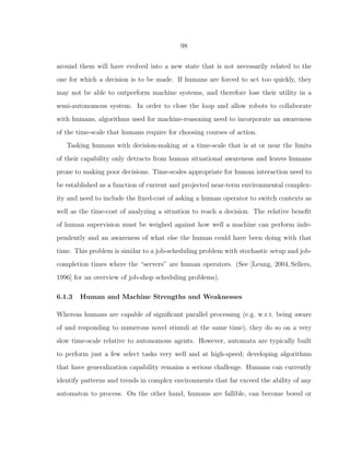 98
around them will have evolved into a new state that is not necessarily related to the
one for which a decision is to be made. If humans are forced to act too quickly, they
may not be able to outperform machine systems, and therefore lose their utility in a
semi-autonomous system. In order to close the loop and allow robots to collaborate
with humans, algorithms used for machine-reasoning need to incorporate an awareness
of the time-scale that humans require for choosing courses of action.
Tasking humans with decision-making at a time-scale that is at or near the limits
of their capability only detracts from human situational awareness and leaves humans
prone to making poor decisions. Time-scales appropriate for human interaction need to
be established as a function of current and projected near-term environmental complex-
ity and need to include the ﬁxed-cost of asking a human operator to switch contexts as
well as the time-cost of analyzing a situation to reach a decision. The relative beneﬁt
of human supervision must be weighed against how well a machine can perform inde-
pendently and an awareness of what else the human could have been doing with that
time. This problem is similar to a job-scheduling problem with stochastic setup and job-
completion times where the “servers” are human operators. (See [Leung, 2004,Sellers,
1996] for an overview of job-shop scheduling problems).
6.1.3 Human and Machine Strengths and Weaknesses
Whereas humans are capable of signiﬁcant parallel processing (e.g. w.r.t. being aware
of and responding to numerous novel stimuli at the same time), they do so on a very
slow time-scale relative to autonomous agents. However, automata are typically built
to perform just a few select tasks very well and at high-speed; developing algorithms
that have generalization capability remains a serious challenge. Humans can currently
identify patterns and trends in complex environments that far exceed the ability of any
automaton to process. On the other hand, humans are fallible, can become bored or
 