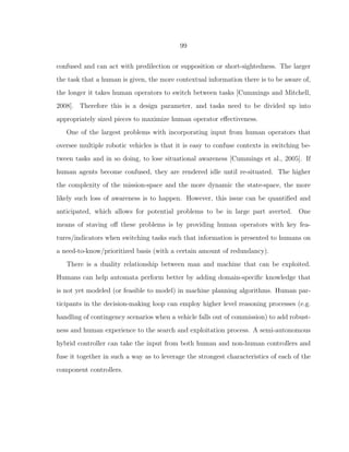 99
confused and can act with predilection or supposition or short-sightedness. The larger
the task that a human is given, the more contextual information there is to be aware of,
the longer it takes human operators to switch between tasks [Cummings and Mitchell,
2008]. Therefore this is a design parameter, and tasks need to be divided up into
appropriately sized pieces to maximize human operator eﬀectiveness.
One of the largest problems with incorporating input from human operators that
oversee multiple robotic vehicles is that it is easy to confuse contexts in switching be-
tween tasks and in so doing, to lose situational awareness [Cummings et al., 2005]. If
human agents become confused, they are rendered idle until re-situated. The higher
the complexity of the mission-space and the more dynamic the state-space, the more
likely such loss of awareness is to happen. However, this issue can be quantiﬁed and
anticipated, which allows for potential problems to be in large part averted. One
means of staving oﬀ these problems is by providing human operators with key fea-
tures/indicators when switching tasks such that information is presented to humans on
a need-to-know/prioritized basis (with a certain amount of redundancy).
There is a duality relationship between man and machine that can be exploited.
Humans can help automata perform better by adding domain-speciﬁc knowledge that
is not yet modeled (or feasible to model) in machine planning algorithms. Human par-
ticipants in the decision-making loop can employ higher level reasoning processes (e.g.
handling of contingency scenarios when a vehicle falls out of commission) to add robust-
ness and human experience to the search and exploitation process. A semi-autonomous
hybrid controller can take the input from both human and non-human controllers and
fuse it together in such a way as to leverage the strongest characteristics of each of the
component controllers.
 