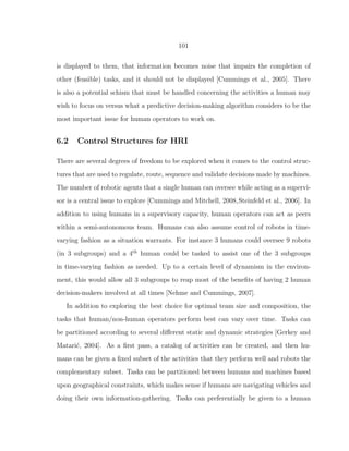 101
is displayed to them, that information becomes noise that impairs the completion of
other (feasible) tasks, and it should not be displayed [Cummings et al., 2005]. There
is also a potential schism that must be handled concerning the activities a human may
wish to focus on versus what a predictive decision-making algorithm considers to be the
most important issue for human operators to work on.
6.2 Control Structures for HRI
There are several degrees of freedom to be explored when it comes to the control struc-
tures that are used to regulate, route, sequence and validate decisions made by machines.
The number of robotic agents that a single human can oversee while acting as a supervi-
sor is a central issue to explore [Cummings and Mitchell, 2008,Steinfeld et al., 2006]. In
addition to using humans in a supervisory capacity, human operators can act as peers
within a semi-autonomous team. Humans can also assume control of robots in time-
varying fashion as a situation warrants. For instance 3 humans could oversee 9 robots
(in 3 subgroups) and a 4th
human could be tasked to assist one of the 3 subgroups
in time-varying fashion as needed. Up to a certain level of dynamism in the environ-
ment, this would allow all 3 subgroups to reap most of the beneﬁts of having 2 human
decision-makers involved at all times [Nehme and Cummings, 2007].
In addition to exploring the best choice for optimal team size and composition, the
tasks that human/non-human operators perform best can vary over time. Tasks can
be partitioned according to several diﬀerent static and dynamic strategies [Gerkey and
Matari´c, 2004]. As a ﬁrst pass, a catalog of activities can be created, and then hu-
mans can be given a ﬁxed subset of the activities that they perform well and robots the
complementary subset. Tasks can be partitioned between humans and machines based
upon geographical constraints, which makes sense if humans are navigating vehicles and
doing their own information-gathering. Tasks can preferentially be given to a human
 