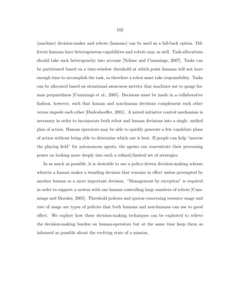 102
(machine) decision-maker and robots (humans) can be used as a fall-back option. Dif-
ferent humans have heterogeneous capabilities and robots may as well. Task-allocations
should take such heterogeneity into account [Nehme and Cummings, 2007]. Tasks can
be partitioned based on a time-window threshold at which point humans will not have
enough time to accomplish the task, so therefore a robot must take responsibility. Tasks
can be allocated based on situational awareness metrics that machines use to gauge hu-
man preparedness [Cummings et al., 2005]. Decisions must be made in a collaborative
fashion, however, such that human and non-human decisions complement each other
versus impede each other [Dudenhoeﬀer, 2001]. A mixed initiative control mechanism is
necessary in order to incorporate both robot and human decisions into a single, uniﬁed
plan of action. Human operators may be able to quickly generate a few candidate plans
of action without being able to determine which one is best. If people can help “narrow
the playing ﬁeld” for autonomous agents, the agents can concentrate their processing
power on looking more deeply into such a reﬁned/limited set of strategies.
In as much as possible, it is desirable to use a policy-driven decision-making scheme
wherein a human makes a standing decision that remains in eﬀect unless preempted by
another human or a more important decision. “Management by exception” is required
in order to support a system with one human controlling large numbers of robots [Cum-
mings and Morales, 2005]. Threshold policies and quotas concerning resource usage and
rate of usage are types of policies that both humans and non-humans can use to good
eﬀect. We explore how these decision-making techniques can be exploited to relieve
the decision-making burden on human-operators but at the same time keep them as
informed as possible about the evolving state of a mission.
 