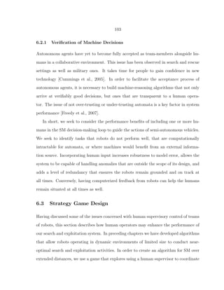 103
6.2.1 Veriﬁcation of Machine Decisions
Autonomous agents have yet to become fully accepted as team-members alongside hu-
mans in a collaborative environment. This issue has been observed in search and rescue
settings as well as military ones. It takes time for people to gain conﬁdence in new
technology [Cummings et al., 2005]. In order to facilitate the acceptance process of
autonomous agents, it is necessary to build machine-reasoning algorithms that not only
arrive at veriﬁably good decisions, but ones that are transparent to a human opera-
tor. The issue of not over-trusting or under-trusting automata is a key factor in system
performance [Freedy et al., 2007].
In short, we seek to consider the performance beneﬁts of including one or more hu-
mans in the SM decision-making loop to guide the actions of semi-autonomous vehicles.
We seek to identify tasks that robots do not perform well, that are computationally
intractable for automata, or where machines would beneﬁt from an external informa-
tion source. Incorporating human input increases robustness to model error, allows the
system to be capable of handling anomalies that are outside the scope of its design, and
adds a level of redundancy that ensures the robots remain grounded and on track at
all times. Conversely, having computerized feedback from robots can help the humans
remain situated at all times as well.
6.3 Strategy Game Design
Having discussed some of the issues concerned with human supervisory control of teams
of robots, this section describes how human operators may enhance the performance of
our search and exploitation system. In preceding chapters we have developed algorithms
that allow robots operating in dynamic environments of limited size to conduct near-
optimal search and exploitation activities. In order to create an algorithm for SM over
extended distances, we use a game that explores using a human supervisor to coordinate
 