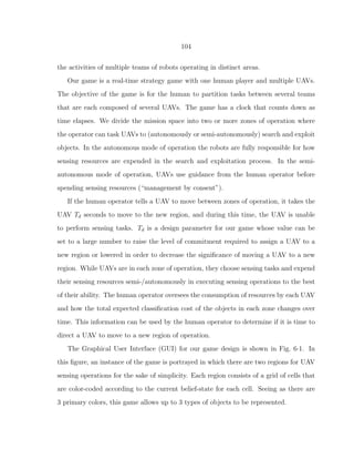 104
the activities of multiple teams of robots operating in distinct areas.
Our game is a real-time strategy game with one human player and multiple UAVs.
The objective of the game is for the human to partition tasks between several teams
that are each composed of several UAVs. The game has a clock that counts down as
time elapses. We divide the mission space into two or more zones of operation where
the operator can task UAVs to (autonomously or semi-autonomously) search and exploit
objects. In the autonomous mode of operation the robots are fully responsible for how
sensing resources are expended in the search and exploitation process. In the semi-
autonomous mode of operation, UAVs use guidance from the human operator before
spending sensing resources (“management by consent”).
If the human operator tells a UAV to move between zones of operation, it takes the
UAV Td seconds to move to the new region, and during this time, the UAV is unable
to perform sensing tasks. Td is a design parameter for our game whose value can be
set to a large number to raise the level of commitment required to assign a UAV to a
new region or lowered in order to decrease the signiﬁcance of moving a UAV to a new
region. While UAVs are in each zone of operation, they choose sensing tasks and expend
their sensing resources semi-/autonomously in executing sensing operations to the best
of their ability. The human operator oversees the consumption of resources by each UAV
and how the total expected classiﬁcation cost of the objects in each zone changes over
time. This information can be used by the human operator to determine if it is time to
direct a UAV to move to a new region of operation.
The Graphical User Interface (GUI) for our game design is shown in Fig. 6·1. In
this ﬁgure, an instance of the game is portrayed in which there are two regions for UAV
sensing operations for the sake of simplicity. Each region consists of a grid of cells that
are color-coded according to the current belief-state for each cell. Seeing as there are
3 primary colors, this game allows up to 3 types of objects to be represented.
 