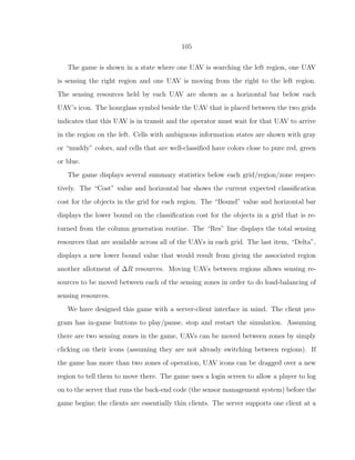 105
The game is shown in a state where one UAV is searching the left region, one UAV
is sensing the right region and one UAV is moving from the right to the left region.
The sensing resources held by each UAV are shown as a horizontal bar below each
UAV’s icon. The hourglass symbol beside the UAV that is placed between the two grids
indicates that this UAV is in transit and the operator must wait for that UAV to arrive
in the region on the left. Cells with ambiguous information states are shown with gray
or “muddy” colors, and cells that are well-classiﬁed have colors close to pure red, green
or blue.
The game displays several summary statistics below each grid/region/zone respec-
tively. The “Cost” value and horizontal bar shows the current expected classiﬁcation
cost for the objects in the grid for each region. The “Bound” value and horizontal bar
displays the lower bound on the classiﬁcation cost for the objects in a grid that is re-
turned from the column generation routine. The “Res” line displays the total sensing
resources that are available across all of the UAVs in each grid. The last item, “Delta”,
displays a new lower bound value that would result from giving the associated region
another allotment of ∆R resources. Moving UAVs between regions allows sensing re-
sources to be moved between each of the sensing zones in order to do load-balancing of
sensing resources.
We have designed this game with a server-client interface in mind. The client pro-
gram has in-game buttons to play/pause, stop and restart the simulation. Assuming
there are two sensing zones in the game, UAVs can be moved between zones by simply
clicking on their icons (assuming they are not already switching between regions). If
the game has more than two zones of operation, UAV icons can be dragged over a new
region to tell them to move there. The game uses a login screen to allow a player to log
on to the server that runs the back-end code (the sensor management system) before the
game begins; the clients are essentially thin clients. The server supports one client at a
 