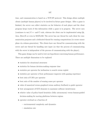 107
time, and communication is based on a TCP/IP protocol. This design allows multiple
clients (multiple human players) to be involved in future game designs. After a game is
ﬁnished, the server can collect statistics on the behavior of each player and the client
program keeps track of this information while a game is in progress. The server uses
(continues to use) C++ and C code, whereas the client can be implemented using Qt,
Java, DirectX or even in MATLAB. The server has one thread for each client for com-
munication purposes and a dedicated thread for running computations (to create sensor
plans via column generation). The clients have one thread for communicating with the
server and one thread for handling user input (so that the process of communicating
with the server is independent of the process of communicating with the player).
This game design can be used to test our hypotheses concerning human performance.
There are multiple dimensions to be explored:
• statistics for situational awareness
• statistics for human decision-making response time
• statistics per operator for inclination to search versus exploit
• statistics per operator of how performance improves with gaming experience
• best ratio of UAVs per operator
• best ratio of the number of sensing zones per operator
• value of numerical versus graphical versus auditory feedback to guide operator
• best arrangement of GUI elements to maximize software intuitiveness
• relative value of policy-based heuristics (fully autonomous) versus human-guided
decision-making for moving platforms between regions
• operator overload as a function of:
– environmental complexity and dynamics
– simulation rate
 