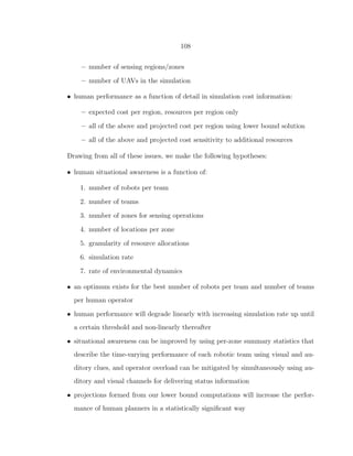 108
– number of sensing regions/zones
– number of UAVs in the simulation
• human performance as a function of detail in simulation cost information:
– expected cost per region, resources per region only
– all of the above and projected cost per region using lower bound solution
– all of the above and projected cost sensitivity to additional resources
Drawing from all of these issues, we make the following hypotheses:
• human situational awareness is a function of:
1. number of robots per team
2. number of teams
3. number of zones for sensing operations
4. number of locations per zone
5. granularity of resource allocations
6. simulation rate
7. rate of environmental dynamics
• an optimum exists for the best number of robots per team and number of teams
per human operator
• human performance will degrade linearly with increasing simulation rate up until
a certain threshold and non-linearly thereafter
• situational awareness can be improved by using per-zone summary statistics that
describe the time-varying performance of each robotic team using visual and au-
ditory clues, and operator overload can be mitigated by simultaneously using au-
ditory and visual channels for delivering status information
• projections formed from our lower bound computations will increase the perfor-
mance of human planners in a statistically signiﬁcant way
 