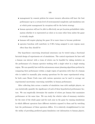 109
• management by consent policies for sensor resource allocation will have the best
performance up to a certain level of environmental complexity and simulation rate
at which point management by exception will be the better strategy
• human operators will not be able to eﬀectively use per location probabilistic infor-
mation whether it is represented as colors or in some other form unless the game
is trivially simple
• humans will require playing the game 10 or more times to become proﬁcient
• operator boredom will contribute to UAVs being assigned to new regions more
often than they should be
Our hypotheses concerning situational awareness can be tested using a fractional
factorial design of experiments set of simulations. The control experiment for how well
a human can interact with a team of robots can be handled by taking statistics on
the performance of a human operator working with a single robot in a single sensing
region. We can quantify how well the autonomous sensor planning algorithms perform by
comparing their performance within a single region of operation with that of a human
who is tasked to manually plan sensing operations for the same experimental setup.
In both cases Monte Carlo runs with various operators can be used to average out
experimental uncertainty concerning variability in human performance.
After collecting data across a number of simulation runs with multiple players, we
can statistically quantify the signiﬁcance of each of these hypothetical performance fac-
tors. We can empirically determine the number of robots per human that maximizes
performance at the same time. We can study the relative value of summary statistics
for the state of the whole game and for each zone in the game by running simulations
in which diﬀerent operators have diﬀerent statistics exposed to them and by watching
how the performance of these operators diﬀers. It is relatively straightforward to test
the utility of providing predicted game/simulation cost information to human players.
 
