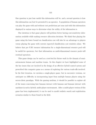 110
One question is just how useful this information will be, and a second question is how
this information can best be presented to an operator. A population of human operators
can play the game with and without cost predictions per zone and with this information
displayed in various ways to determine what the utility of the information is.
Our intuition is that game players will perform better having cost-sensitivity infor-
mation available while making resource allocation decisions. We think that playing the
game using the lower bound on classiﬁcation cost will also be an advantage to players
versus playing the game with current expected classiﬁcation cost statistics alone. We
believe that per UAV resource information for a single-dimensional resource pool will
be useful for operators, but that information on multi-dimensional resource pools will
overload operators.
This game design can be used as a test-bed for future work in the domain of semi-
autonomous human and machine teams. In this chapter we have highlighted some of
the key issues that are involved in the design of an eﬀective hybrid control system and
prescribed this computer game as a means of exploring the various trade-oﬀs involved.
In the ﬁrst iteration, we envision a single-player game, but in successive versions, we
anticipate no diﬃculty in incorporating input from multiple human players using the
server-client paradigm. With the gaming medium, it should be possible to explore all
of the issues concerning how humans interact with humans and humans interact with
machines in such a hybrid, multi-player environment. After a multi-player version of this
game has been implemented, it can be used to model realistic search and exploitation
scenarios similar to those found in the ﬁeld.
 