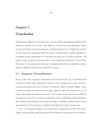 111
Chapter 7
Conclusion
Viewed from a high-level, this dissertation seeks to address outstanding problems in the
domain of optimal search theory with follow-up actions, the trade-oﬀ between search
versus exploitation and human-computer relations/human-factors. Within this context,
we have presented algorithms that allow large, combinatorially complex problems to
be broken up into subproblems of a tractable size that can be solved in real-time. We
perform these hierarchical decompositions using Lagrangian Relaxation and Column
Generation to coordinate the solutions of independently-solved subproblems without
losing the ﬁdelity represented in subproblem solutions.
7.1 Summary of Contributions
In one of the most important contributions of this dissertation, Ch. 3 describes novel
techniques for RH control algorithms based on mixed strategies and a lower bound for
sensing performance that was developed in [Casta˜n´on, 2005a,Casta˜n´on, 2005b]. These
strategies consider near-optimal (non-myopic, adaptive) allocation schemes for a set of
noisy, multi-modal, heterogeneous sensors to detect and classify objects in an unknown
environment in the face of resource constraints using a centralized control algorithm.
We consider mixed strategies for sensing that employ a handful of possible sensor modes
and a discrete set of measurement symbols with deep (far-seeing) decision-trees.
A C++/C-language simulator was constructed to implement our RH control algo-
rithms, and simulations using fractional factorial design of experiments were performed.
 