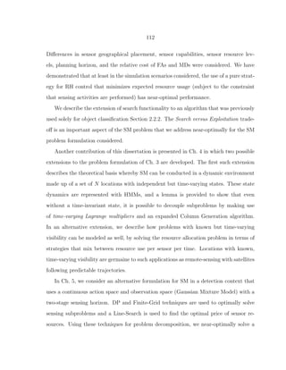 112
Diﬀerences in sensor geographical placement, sensor capabilities, sensor resource lev-
els, planning horizon, and the relative cost of FAs and MDs were considered. We have
demonstrated that at least in the simulation scenarios considered, the use of a pure strat-
egy for RH control that minimizes expected resource usage (subject to the constraint
that sensing activities are performed) has near-optimal performance.
We describe the extension of search functionality to an algorithm that was previously
used solely for object classiﬁcation Section 2.2.2. The Search versus Exploitation trade-
oﬀ is an important aspect of the SM problem that we address near-optimally for the SM
problem formulation considered.
Another contribution of this dissertation is presented in Ch. 4 in which two possible
extensions to the problem formulation of Ch. 3 are developed. The ﬁrst such extension
describes the theoretical basis whereby SM can be conducted in a dynamic environment
made up of a set of N locations with independent but time-varying states. These state
dynamics are represented with HMMs, and a lemma is provided to show that even
without a time-invariant state, it is possible to decouple subproblems by making use
of time-varying Lagrange multipliers and an expanded Column Generation algorithm.
In an alternative extension, we describe how problems with known but time-varying
visibility can be modeled as well, by solving the resource allocation problem in terms of
strategies that mix between resource use per sensor per time. Locations with known,
time-varying visibility are germaine to such applications as remote-sensing with satellites
following predictable trajectories.
In Ch. 5, we consider an alternative formulation for SM in a detection context that
uses a continuous action space and observation space (Gaussian Mixture Model) with a
two-stage sensing horizon. DP and Finite-Grid techniques are used to optimally solve
sensing subproblems and a Line-Search is used to ﬁnd the optimal price of sensor re-
sources. Using these techniques for problem decomposition, we near-optimally solve a
 