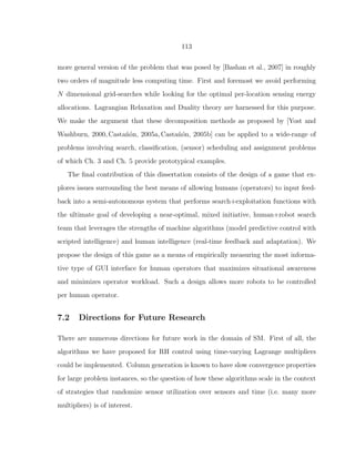 113
more general version of the problem that was posed by [Bashan et al., 2007] in roughly
two orders of magnitude less computing time. First and foremost we avoid performing
N dimensional grid-searches while looking for the optimal per-location sensing energy
allocations. Lagrangian Relaxation and Duality theory are harnessed for this purpose.
We make the argument that these decomposition methods as proposed by [Yost and
Washburn, 2000, Casta˜n´on, 2005a, Casta˜n´on, 2005b] can be applied to a wide-range of
problems involving search, classiﬁcation, (sensor) scheduling and assignment problems
of which Ch. 3 and Ch. 5 provide prototypical examples.
The ﬁnal contribution of this dissertation consists of the design of a game that ex-
plores issues surrounding the best means of allowing humans (operators) to input feed-
back into a semi-autonomous system that performs search+exploitation functions with
the ultimate goal of developing a near-optimal, mixed initiative, human+robot search
team that leverages the strengths of machine algorithms (model predictive control with
scripted intelligence) and human intelligence (real-time feedback and adaptation). We
propose the design of this game as a means of empirically measuring the most informa-
tive type of GUI interface for human operators that maximizes situational awareness
and minimizes operator workload. Such a design allows more robots to be controlled
per human operator.
7.2 Directions for Future Research
There are numerous directions for future work in the domain of SM. First of all, the
algorithms we have proposed for RH control using time-varying Lagrange multipliers
could be implemented. Column generation is known to have slow convergence properties
for large problem instances, so the question of how these algorithms scale in the context
of strategies that randomize sensor utilization over sensors and time (i.e. many more
multipliers) is of interest.
 