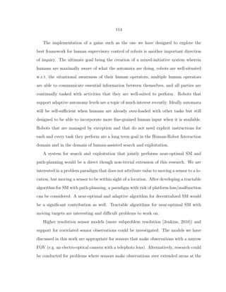 114
The implementation of a game such as the one we have designed to explore the
best framework for human supervisory control of robots is another important direction
of inquiry. The ultimate goal being the creation of a mixed-initiative system wherein
humans are maximally aware of what the automata are doing, robots are well-situated
w.r.t. the situational awareness of their human operators, multiple human operators
are able to communicate essential information between themselves, and all parties are
continually tasked with activities that they are well-suited to perform. Robots that
support adaptive autonomy levels are a topic of much interest recently. Ideally automata
will be self-suﬃcient when humans are already over-loaded with other tasks but still
designed to be able to incorporate more ﬁne-grained human input when it is available.
Robots that are managed by exception and that do not need explicit instructions for
each and every task they perform are a long term goal in the Human-Robot Interaction
domain and in the domain of human-assisted search and exploitation.
A system for search and exploitation that jointly performs near-optimal SM and
path-planning would be a direct though non-trivial extension of this research. We are
interested in a problem paradigm that does not attribute value to moving a sensor to a lo-
cation, but moving a sensor to be within sight of a location. After developing a tractable
algorithm for SM with path-planning, a paradigm with risk of platform loss/malfunction
can be considered. A near-optimal and adaptive algorithm for decentralized SM would
be a signiﬁcant contribution as well. Tractable algorithms for near-optimal SM with
moving targets are interesting and diﬃcult problems to work on.
Higher resolution sensor models (more subproblem resolution [Jenkins, 2010]) and
support for correlated sensor observations could be investigated. The models we have
discussed in this work are appropriate for sensors that make observations with a narrow
FOV (e.g. an electro-optical camera with a telephoto lens). Alternatively, research could
be conducted for problems where sensors make observations over extended areas at the
 
