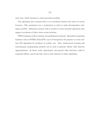 115
same time, which introduces a data-association problem.
Our algorithms have assumed there is no correlation between the states of various
locations. This assumption was a requirement in order to make decomposition tech-
niques possible. Additional research work is needed to create tractable algorithms that
support correlation of object states across locations.
PBVI techniques yield to solution via parellelization methods. Specialized computing
hardware such as NVIDIA Tesla GPUs can be leveraged for this purpose to create real-
time SM algorithms for problems of realistic size. Also, reinforcement learning and
neurodynamic programming methods can be used to generate oﬀ-line value function
approximations. In future work, approximate and general value functions could be
computed oﬀ-line, stored and then used to seed solutions of online algorithms.
 