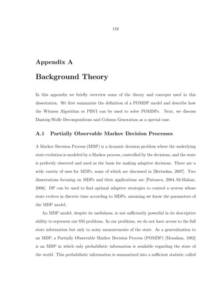 116
Appendix A
Background Theory
In this appendix we brieﬂy overview some of the theory and concepts used in this
dissertation. We ﬁrst summarize the deﬁnition of a POMDP model and describe how
the Witness Algorithm or PBVI can be used to solve POMDPs. Next, we discuss
Dantzig-Wolfe Decompositions and Column Generation as a special case.
A.1 Partially Observable Markov Decision Processes
A Markov Decision Process (MDP) is a dynamic decision problem where the underlying
state evolution is modeled by a Markov process, controlled by the decisions, and the state
is perfectly observed and used as the basis for making adaptive decisions. There are a
wide variety of uses for MDPs, some of which are discussed in [Bertsekas, 2007]. Two
dissertations focusing on MDPs and their applications are [Patrascu, 2004, McMahan,
2006]. DP can be used to ﬁnd optimal adaptive strategies to control a system whose
state evolves in discrete time according to MDPs, assuming we know the parameters of
the MDP model.
An MDP model, despite its usefulness, is not suﬃciently powerful in its descriptive
ability to represent our SM problems. In our problems, we do not have access to the full
state information but only to noisy measurements of the state. As a generalization to
an MDP, a Partially Observable Markov Decision Process (POMDP) [Monahan, 1982]
is an MDP in which only probabilistic information is available regarding the state of
the world. This probabilistic information is summarized into a suﬃcient statistic called
 