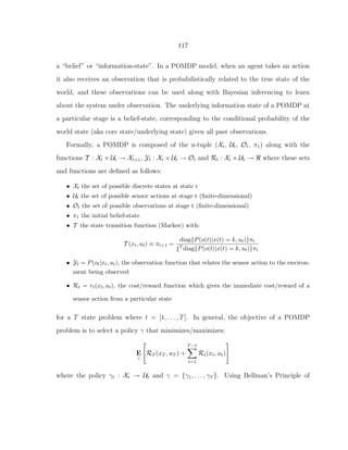 117
a “belief” or “information-state”. In a POMDP model, when an agent takes an action
it also receives an observation that is probabilistically related to the true state of the
world, and these observations can be used along with Bayesian inferencing to learn
about the system under observation. The underlying information state of a POMDP at
a particular stage is a belief-state, corresponding to the conditional probability of the
world state (aka core state/underlying state) given all past observations.
Formally, a POMDP is composed of the n-tuple (Xt, Ut, Ot, π1) along with the
functions T : Xt × Ut → Xt+1, Yt : Xt × Ut → Ot and Rt : Xt × Ut → ℜ where these sets
and functions are deﬁned as follows:
• Xt the set of possible discrete states at state t
• Ut the set of possible sensor actions at stage t (ﬁnite-dimensional)
• Ot the set of possible observations at stage t (ﬁnite-dimensional)
• π1 the initial belief-state
• T the state transition function (Markov) with:
T (xt, ut) ≡ πt+1 =
diag{P(o(t)|x(t) = k, ut)}πt
1T diag{P(o(t)|x(t) = k, ut)}πt
• Yt = P(ot|xt, ut), the observation function that relates the sensor action to the environ-
ment being observed
• Rt = rt(xt, ut), the cost/reward function which gives the immediate cost/reward of a
sensor action from a particular state
for a T state problem where t = [1, . . . , T]. In general, the objective of a POMDP
problem is to select a policy γ that minimizes/maximizes:
E
γ
RT (xT , uT ) +
T−1
t=1
Rt(xt, ut)
where the policy γt : Xt → Ut and γ = {γ1, . . . , γT }. Using Bellman’s Principle of
 