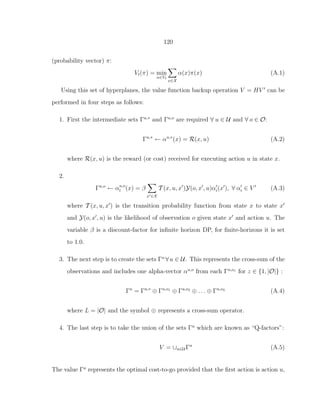 120
(probability vector) π:
Vt(π) = min
α∈Vt
x∈X
α(x)π(x) (A.1)
Using this set of hyperplanes, the value function backup operation V = HV ′
can be
performed in four steps as follows:
1. First the intermediate sets Γu,∗
and Γu,o
are required ∀ u ∈ U and ∀ o ∈ O:
Γu,∗
← αu,∗
(x) = R(x, u) (A.2)
where R(x, u) is the reward (or cost) received for executing action u in state x.
2.
Γu,o
← αu,o
i (x) = β
x′∈X
T (x, u, x′
)Y(o, x′
, u)α′
i(x′
), ∀ α′
i ∈ V ′
(A.3)
where T (x, u, x′
) is the transition probability function from state x to state x′
and Y(o, x′
, u) is the likelihood of observation o given state x′
and action u. The
variable β is a discount-factor for inﬁnite horizon DP, for ﬁnite-horizons it is set
to 1.0.
3. The next step is to create the sets Γu
∀u ∈ U. This represents the cross-sum of the
observations and includes one alpha-vector αu,o
from each Γu,oz
for z ∈ {1, |O|} :
Γu
= Γu,∗
⊕ Γu,o1
⊕ Γu,o2
⊕ . . . ⊕ Γu,oL
(A.4)
where L = |O| and the symbol ⊕ represents a cross-sum operator.
4. The last step is to take the union of the sets Γu
which are known as “Q-factors”:
V = ∪u∈U Γu
(A.5)
The value Γu
represents the optimal cost-to-go provided that the ﬁrst action is action u,
 
